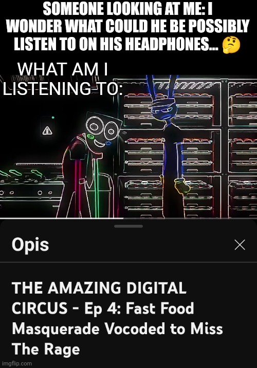 I can't stop listening to this materpiece... My headphones goes „neeeeowww eeeeeooowwwww wweeeooooooowww” | SOMEONE LOOKING AT ME: I WONDER WHAT COULD HE BE POSSIBLY LISTEN TO ON HIS HEADPHONES... 🤔; WHAT AM I LISTENING TO: | image tagged in the amazing digital circus vocoded,the amazing digital circus | made w/ Imgflip meme maker