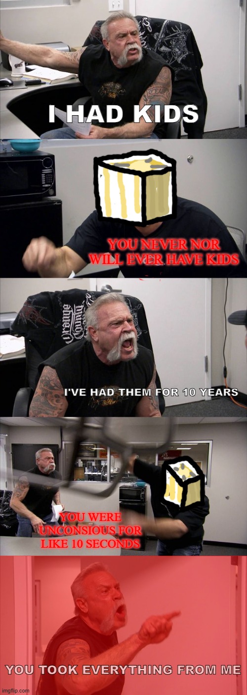 American Chopper Argument | I HAD KIDS; YOU NEVER NOR WILL EVER HAVE KIDS; I'VE HAD THEM FOR 10 YEARS; YOU WERE UNCONSIOUS FOR LIKE 10 SECONDS; YOU TOOK EVERYTHING FROM ME | image tagged in memes,american chopper argument | made w/ Imgflip meme maker