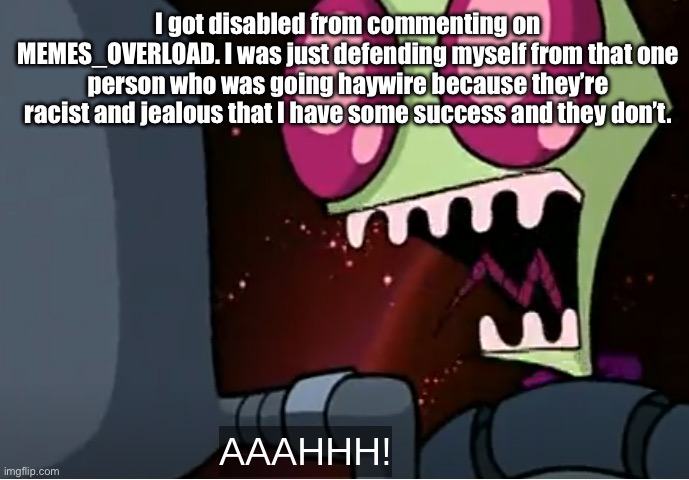 bruh. | I got disabled from commenting on MEMES_OVERLOAD. I was just defending myself from that one person who was going haywire because they’re racist and jealous that I have some success and they don’t. | image tagged in invader zim,aaaaaaaaaaaaaaaaaaaaaaaaaaa,bruh,why,stupid people,why are you reading the tags | made w/ Imgflip meme maker