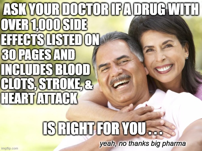 Big Pharma advertisments are getting WAY outta hand. | ASK YOUR DOCTOR IF A DRUG WITH; OVER 1,000 SIDE; EFFECTS LISTED ON; 30 PAGES AND; INCLUDES BLOOD
CLOTS, STROKE, &
HEART ATTACK; IS RIGHT FOR YOU . . . yeah, no thanks big pharma | image tagged in happy elderly couple drug commercial,big pharma,drug dealer,drug addiction,no thanks | made w/ Imgflip meme maker