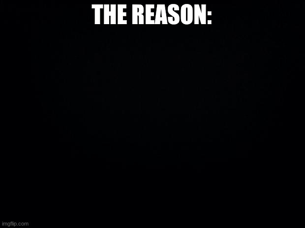 Black background | THE REASON: | image tagged in black background | made w/ Imgflip meme maker