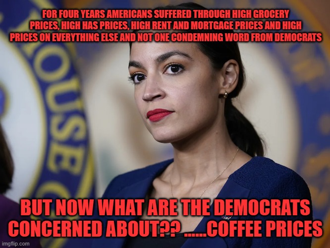 Democrats are concerned with coffee prices??? | FOR FOUR YEARS AMERICANS SUFFERED THROUGH HIGH GROCERY PRICES, HIGH HAS PRICES, HIGH RENT AND MORTGAGE PRICES AND HIGH PRICES ON EVERYTHING ELSE AND NOT ONE CONDEMNING WORD FROM DEMOCRATS; BUT NOW WHAT ARE THE DEMOCRATS CONCERNED ABOUT?? ......COFFEE PRICES | made w/ Imgflip meme maker