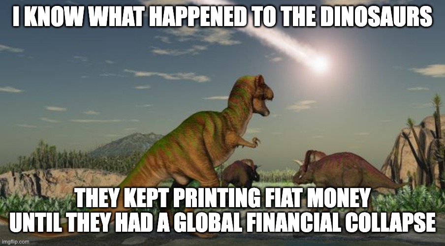 dinosaurs and their financial bubble lol | I KNOW WHAT HAPPENED TO THE DINOSAURS; THEY KEPT PRINTING FIAT MONEY UNTIL THEY HAD A GLOBAL FINANCIAL COLLAPSE | image tagged in dinosaurs meteor,btc,cryptocurrency | made w/ Imgflip meme maker