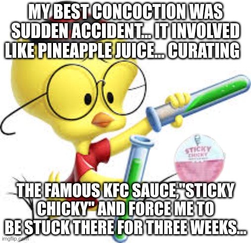 My Best concoction... | MY BEST CONCOCTION WAS SUDDEN ACCIDENT... IT INVOLVED LIKE PINEAPPLE JUICE... CURATING; THE FAMOUS KFC SAUCE,"STICKY CHICKY" AND FORCE ME TO BE STUCK THERE FOR THREE WEEKS... | image tagged in egghead jr,sticky chicky,kfc | made w/ Imgflip meme maker