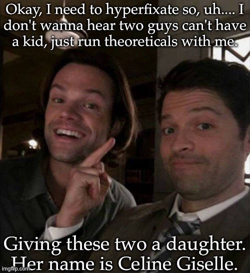 Named After Their Favorite Singers (I Thought It Made Sense) | Okay, I need to hyperfixate so, uh.... I
don't wanna hear two guys can't have
a kid, just run theoreticals with me. Giving these two a daughter. Her name is Celine Giselle. | image tagged in sastiel ramblings,im bored,talk to me,hypatheticals lets go,anywho | made w/ Imgflip meme maker