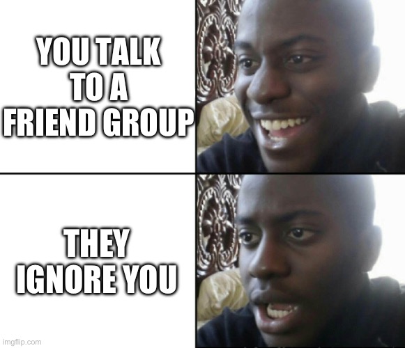 Happy / Shock | YOU TALK TO A FRIEND GROUP; THEY IGNORE YOU | image tagged in happy / shock | made w/ Imgflip meme maker