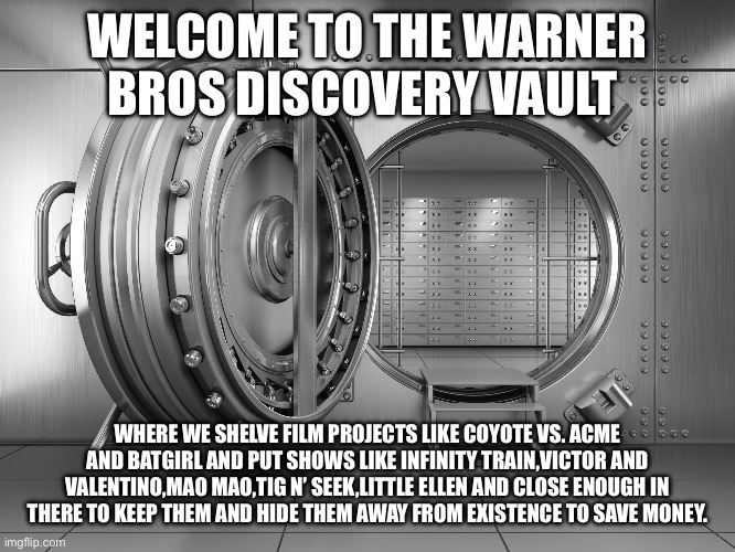 Welcome to the Warner Bros. Discovery Vault | WELCOME TO THE WARNER BROS DISCOVERY VAULT; WHERE WE SHELVE FILM PROJECTS LIKE COYOTE VS. ACME AND BATGIRL AND PUT SHOWS LIKE INFINITY TRAIN,VICTOR AND VALENTINO,MAO MAO,TIG N’ SEEK,LITTLE ELLEN AND CLOSE ENOUGH IN THERE TO KEEP THEM AND HIDE THEM AWAY FROM EXISTENCE TO SAVE MONEY. | image tagged in warner bros discovery,the vault | made w/ Imgflip meme maker