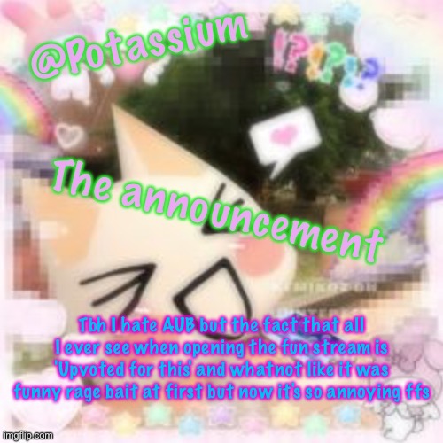 Potassium's Sillycore Template | Tbh I hate AUB but the fact that all I ever see when opening the fun stream is 'Upvoted for this' and whatnot like it was funny rage bait at first but now it's so annoying ffs | image tagged in potassium's sillycore template | made w/ Imgflip meme maker