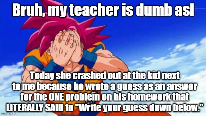 Bruh, my teacher is dumb asl; Today she crashed out at the kid next to me because he wrote a guess as an answer for the ONE problem on his homework that LITERALLY SAID to "Write your guess down below." | made w/ Imgflip meme maker