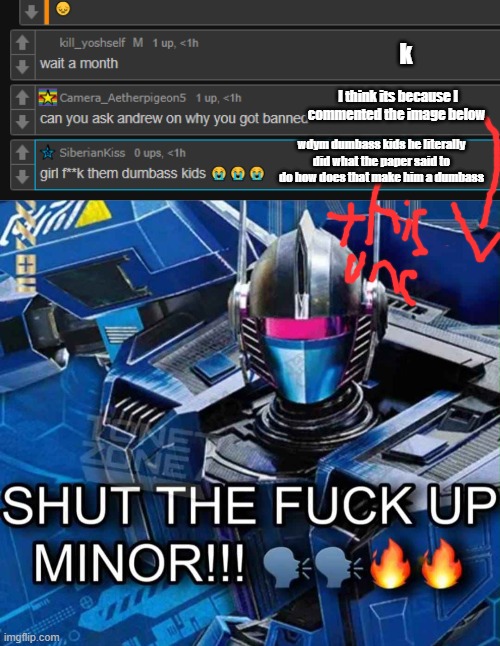k; I think its because I commented the image below; wdym dumbass kids he literally did what the paper said to do how does that make him a dumbass | image tagged in shut the fuck up minor | made w/ Imgflip meme maker