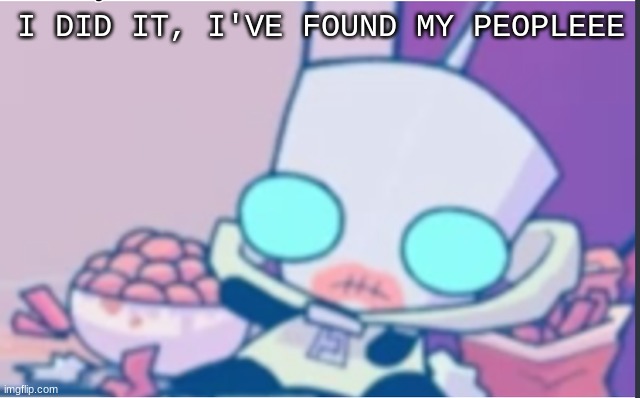 Ello guys!! | I DID IT, I'VE FOUND MY PEOPLEEE | image tagged in gir | made w/ Imgflip meme maker