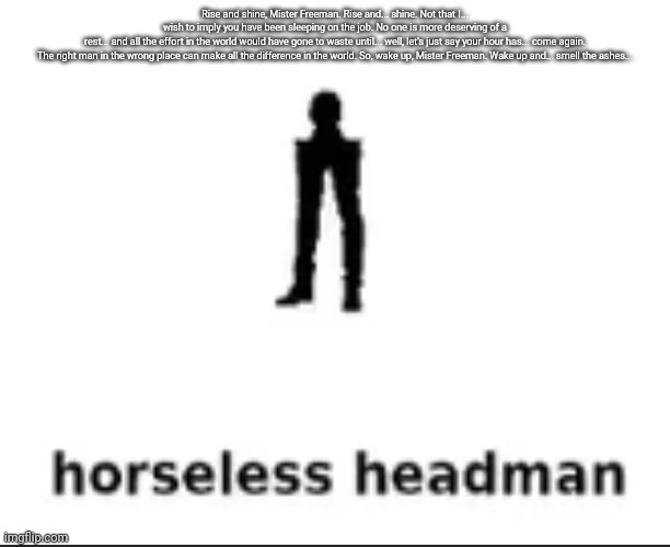 horseless headman | Rise and shine, Mister Freeman. Rise and... shine. Not that I... wish to imply you have been sleeping on the job. No one is more deserving of a rest... and all the effort in the world would have gone to waste until... well, let's just say your hour has... come again.

The right man in the wrong place can make all the difference in the world. So, wake up, Mister Freeman. Wake up and... smell the ashes... | image tagged in horseless headman | made w/ Imgflip meme maker