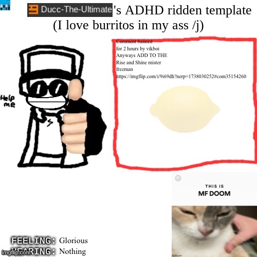 https://imgflip.com/i/9i69dh?nerp=1738030252#com35154260 | Comment banned for 2 hours by vikboi
Anyways ADD TO THE Rise and Shine mister freeman
https://imgflip.com/i/9i69dh?nerp=1738030252#com35154260; Glorious; Nothing | image tagged in ducc-the-ultimate's adhd ridden template | made w/ Imgflip meme maker