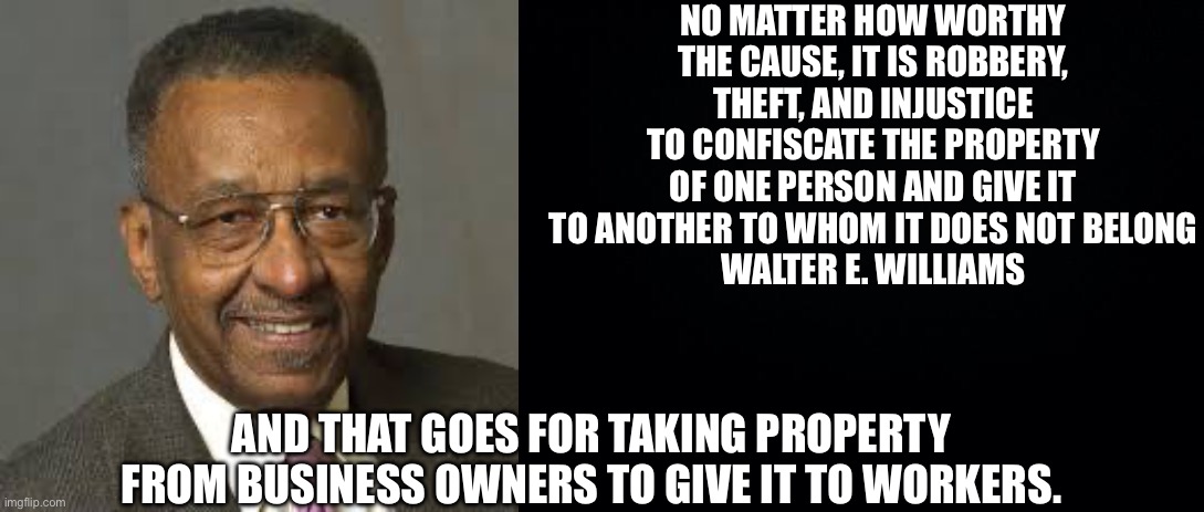 NO MATTER HOW WORTHY THE CAUSE, IT IS ROBBERY, THEFT, AND INJUSTICE TO CONFISCATE THE PROPERTY OF ONE PERSON AND GIVE IT TO ANOTHER TO WHOM IT DOES NOT BELONG
WALTER E. WILLIAMS; AND THAT GOES FOR TAKING PROPERTY FROM BUSINESS OWNERS TO GIVE IT TO WORKERS. | image tagged in walter williams,black background | made w/ Imgflip meme maker