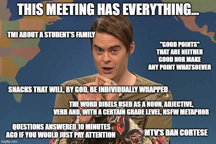 This DIBELs Data Meeting has Everything | THIS MEETING HAS EVERYTHING... TMI ABOUT A STUDENT'S FAMILY; "GOOD POINTS" THAT ARE NEITHER GOOD NOR MAKE ANY POINT WHATSOEVER; SNACKS THAT WILL, BY GOD, BE INDIVIDUALLY WRAPPED; THE WORD DIBELS USED AS A NOUN, ADJECTIVE, VERB AND, WITH A CERTAIN GRADE LEVEL, NSFW METAPHOR; QUESTIONS ANSWERED 10 MINUTES AGO IF YOU WOULD JUST PAY ATTENTION; MTV'S DAN CORTESE | image tagged in stefan snl | made w/ Imgflip meme maker