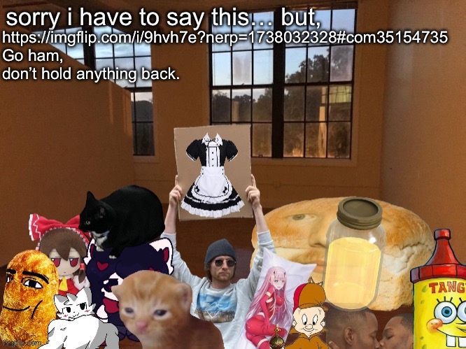 Breadm announcement temp v4 | https://imgflip.com/i/9hvh7e?nerp=1738032328#com35154735
Go ham, don’t hold anything back. | image tagged in breadm announcement temp v4 | made w/ Imgflip meme maker