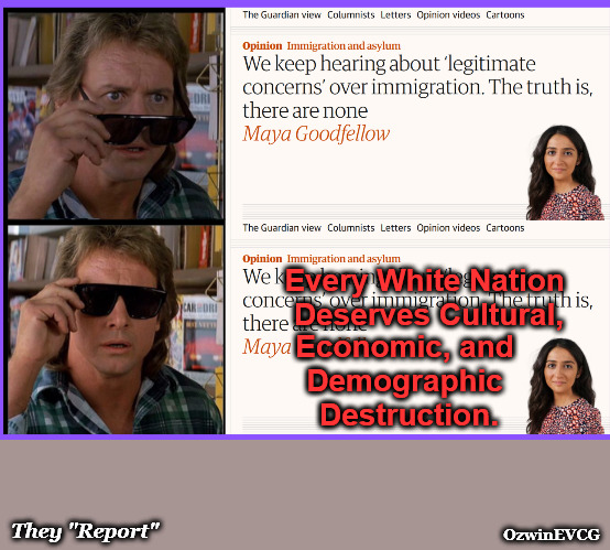 [We keep hearing about legitimate concerns regarding European colonization. The truth? There aren’t any.] | Every White Nation 

Deserves Cultural, Economic, and 

Demographic 

Destruction. They "Report"; OzwinEVCG | image tagged in they live,msm lies,settler colonialism,antiwhite,double standards,liberal logic | made w/ Imgflip meme maker