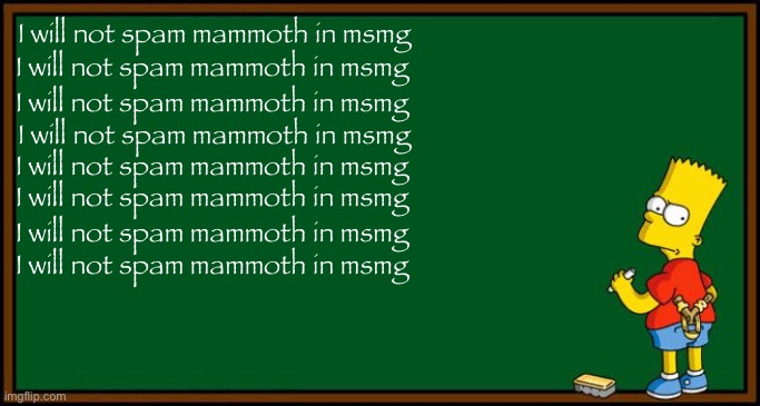 I will not spam mammoth in msmg | I will not spam mammoth in msmg; I will not spam mammoth in msmg; I will not spam mammoth in msmg; I will not spam mammoth in msmg; I will not spam mammoth in msmg; I will not spam mammoth in msmg; I will not spam mammoth in msmg; I will not spam mammoth in msmg | image tagged in bart simpson - chalkboard,msmg,shitpost,mammoth | made w/ Imgflip meme maker