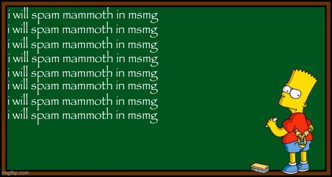 Bart Simpson - chalkboard | i will spam mammoth in msmg; i will spam mammoth in msmg; i will spam mammoth in msmg; i will spam mammoth in msmg; i will spam mammoth in msmg; i will spam mammoth in msmg; i will spam mammoth in msmg; i will spam mammoth in msmg | image tagged in bart simpson - chalkboard | made w/ Imgflip meme maker