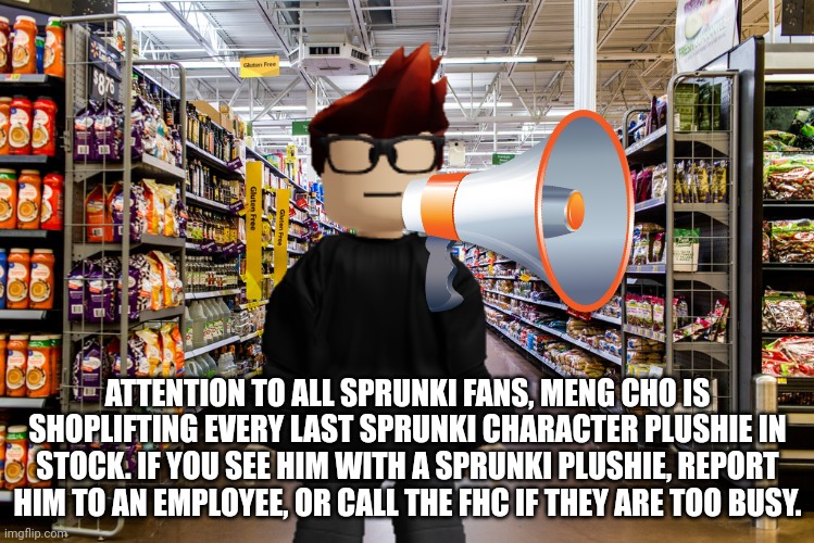 Meng Cho is Shoplifting every single last sprunki plushie in stock at Cribmart, announced MC. | ATTENTION TO ALL SPRUNKI FANS, MENG CHO IS SHOPLIFTING EVERY LAST SPRUNKI CHARACTER PLUSHIE IN STOCK. IF YOU SEE HIM WITH A SPRUNKI PLUSHIE, REPORT HIM TO AN EMPLOYEE, OR CALL THE FHC IF THEY ARE TOO BUSY. | image tagged in palladia,sprunki,mc,cribmart,meng cho | made w/ Imgflip meme maker