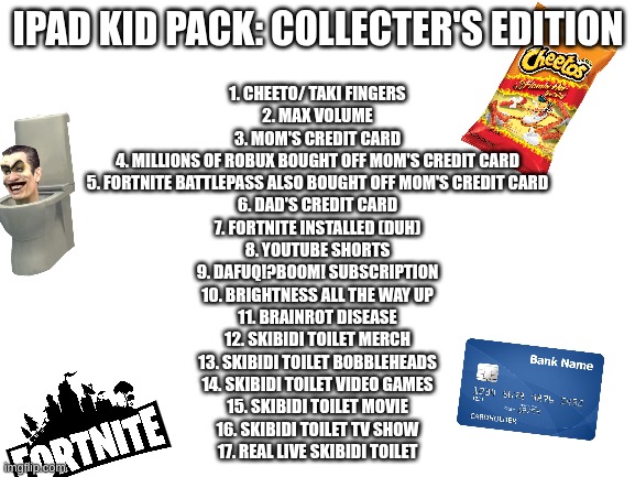 welp there goes life as we know it | IPAD KID PACK: COLLECTER'S EDITION; 1. CHEETO/ TAKI FINGERS
2. MAX VOLUME
3. MOM'S CREDIT CARD
4. MILLIONS OF ROBUX BOUGHT OFF MOM'S CREDIT CARD
5. FORTNITE BATTLEPASS ALSO BOUGHT OFF MOM'S CREDIT CARD
6. DAD'S CREDIT CARD
7. FORTNITE INSTALLED (DUH)
8. YOUTUBE SHORTS
9. DAFUQ!?BOOM! SUBSCRIPTION
10. BRIGHTNESS ALL THE WAY UP
11. BRAINROT DISEASE
12. SKIBIDI TOILET MERCH
13. SKIBIDI TOILET BOBBLEHEADS
14. SKIBIDI TOILET VIDEO GAMES
15. SKIBIDI TOILET MOVIE
16. SKIBIDI TOILET TV SHOW
17. REAL LIVE SKIBIDI TOILET | image tagged in blank white template | made w/ Imgflip meme maker