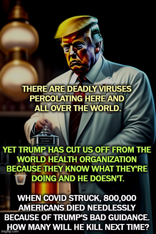 THERE ARE DEADLY VIRUSES 
PERCOLATING HERE AND 
ALL OVER THE WORLD. YET TRUMP HAS CUT US OFF FROM THE 
WORLD HEALTH ORGANIZATION 
BECAUSE THEY KNOW WHAT THEY'RE 
DOING AND HE DOESN'T. WHEN COVID STRUCK, 800,000 
AMERICANS DIED NEEDLESSLY 
BECAUSE OF TRUMP'S BAD GUIDANCE. 
HOW MANY WILL HE KILL NEXT TIME? | image tagged in trump,medicine,health,pandemic,idiot,murderer | made w/ Imgflip meme maker