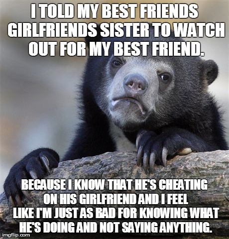 Confession Bear Meme | I TOLD MY BEST FRIENDS GIRLFRIENDS SISTER TO WATCH OUT FOR MY BEST FRIEND. BECAUSE I KNOW THAT HE'S CHEATING ON HIS GIRLFRIEND AND I FEEL LI | image tagged in memes,confession bear,AdviceAnimals | made w/ Imgflip meme maker