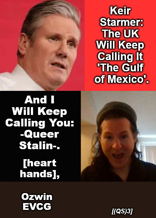 [(QS)3] | Keir 

Starmer:

The UK 

Will Keep 

Calling It 

'The Gulf 

of Mexico'. And I 

Will Keep 

Calling You: 

-Queer 

Stalin-. [heart 

hands], Ozwin

EVCG; [(QS)3] | image tagged in gulf of mexico,gulf of america,keir starmer,queer stalin,uk,usa | made w/ Imgflip meme maker