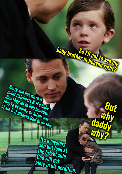Atrocious Belief | So I'll get to see my baby brother in heaven right? But why daddy why? Sorry son but we're 5 point Calvinists & if a baby dies they go to hell because they're as guilty as Adam was of sin & it pleases God to do this. It's a mystery son but look at the bright side. God will get glory in his perdition. | image tagged in finding neverland,calvinism,arminian,molinism,reformed 5 point calvinists,ai puppeteer marionette corpse dogma | made w/ Imgflip meme maker
