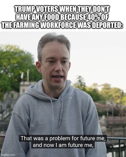 That was a problem for future me | TRUMP VOTERS WHEN THEY DON’T HAVE ANY FOOD BECAUSE 40% OF THE FARMING WORKFORCE WAS DEPORTED: | image tagged in that was a problem for future me | made w/ Imgflip meme maker