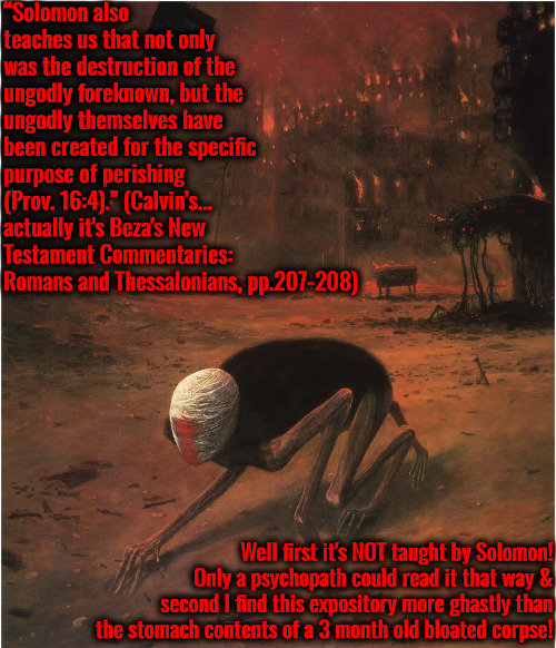 Ghastly & Chilling Expository | “Solomon also teaches us that not only was the destruction of the ungodly foreknown, but the ungodly themselves have been created for the specific purpose of perishing (Prov. 16:4).” (Calvin’s... actually it's Beza's New Testament Commentaries: Romans and Thessalonians, pp.207-208); Well first it's NOT taught by Solomon! Only a psychopath could read it that way & second I find this expository more ghastly than the stomach contents of a 3 month old bloated corpse! | image tagged in calvinism,arminian,molinism,ghastly vile rotting vomit wicked,master of puppets marionette robot corpse doctrine | made w/ Imgflip meme maker