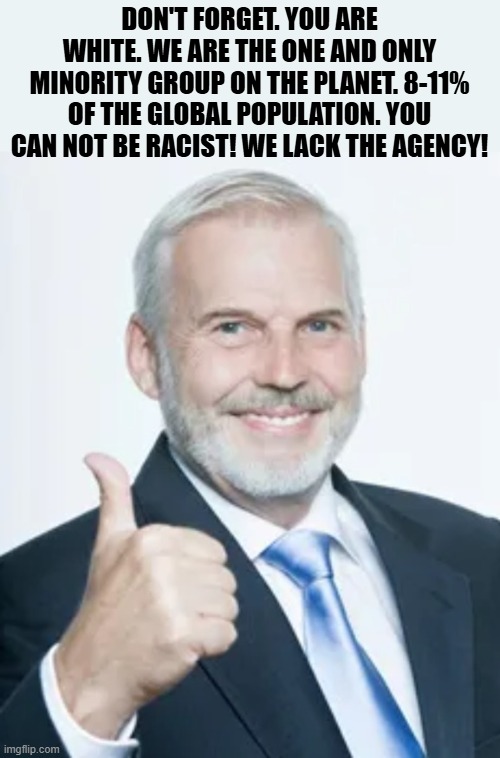 Don't Forget | DON'T FORGET. YOU ARE WHITE. WE ARE THE ONE AND ONLY MINORITY GROUP ON THE PLANET. 8-11% OF THE GLOBAL POPULATION. YOU CAN NOT BE RACIST! WE LACK THE AGENCY! | image tagged in racism,minorities,white people,segregation,white privilege,race | made w/ Imgflip meme maker