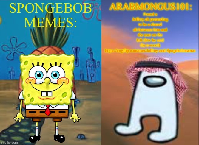 ArabMungus101 and SpogeBob memes | Found a Jeffery alt pretending to be a shared alt between him and the user on the left (btw he said the n-word) https://imgflip.com/user/Jeffrey-and-Spogebobmemes | image tagged in arabmungus101 and spogebob memes | made w/ Imgflip meme maker