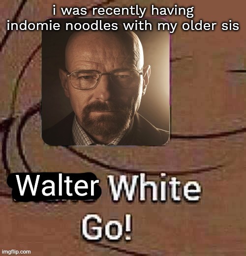 Walter White Go! | i was recently having indomie noodles with my older sis | image tagged in walter white go | made w/ Imgflip meme maker