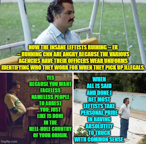 Next they will be howling because said officers and agents are armed. | WHEN ALL IS SAID AND DONE I BET MOST LEFTISTS TAKE PERSONAL PRIDE IN HAVING ABSOLUTELY TO TRUCK WITH COMMON SENSE. NOW THE INSANE LEFTISTS RUINING -- ER -- RUNNING CNN ARE ANGRY BECAUSE THE VARIOUS AGENCIES HAVE THEIR OFFICERS WEAR UNIFORMS IDENTIFYING WHO THEY WORK FOR WHEN THEY PICK UP ILLEGALS. YES BECAUSE YOU WANT FACELESS NAMELESS PEOPLE TO ARREST YOU; JUST LIKE IS DONE IN THE HELL-HOLE COUNTRY OF YOUR ORIGIN. | image tagged in sad pablo escobar | made w/ Imgflip meme maker