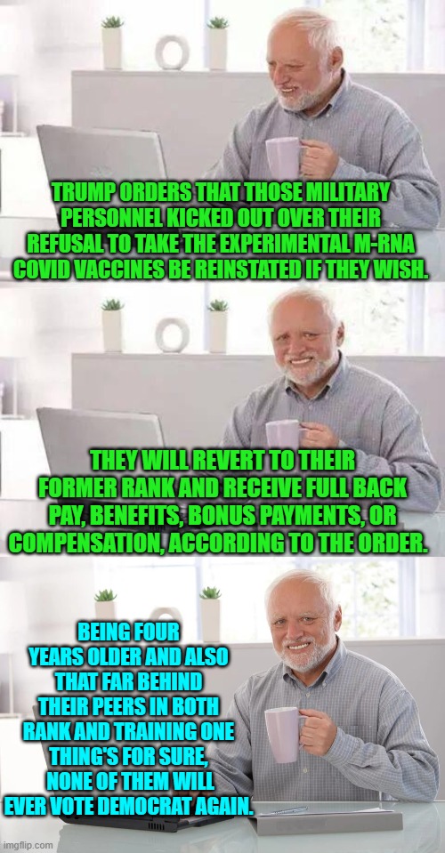 Imagine their justified anger and bitterness.  I bet relatively few return to uniform. | TRUMP ORDERS THAT THOSE MILITARY PERSONNEL KICKED OUT OVER THEIR REFUSAL TO TAKE THE EXPERIMENTAL M-RNA COVID VACCINES BE REINSTATED IF THEY WISH. THEY WILL REVERT TO THEIR FORMER RANK AND RECEIVE FULL BACK PAY, BENEFITS, BONUS PAYMENTS, OR COMPENSATION, ACCORDING TO THE ORDER. BEING FOUR YEARS OLDER AND ALSO THAT FAR BEHIND THEIR PEERS IN BOTH RANK AND TRAINING ONE THING'S FOR SURE,  NONE OF THEM WILL EVER VOTE DEMOCRAT AGAIN. | image tagged in hide the pain harold | made w/ Imgflip meme maker