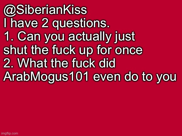 @SiberianKiss | @SiberianKiss
I have 2 questions.
1. Can you actually just shut the fuck up for once
2. What the fuck did ArabMogus101 even do to you | made w/ Imgflip meme maker