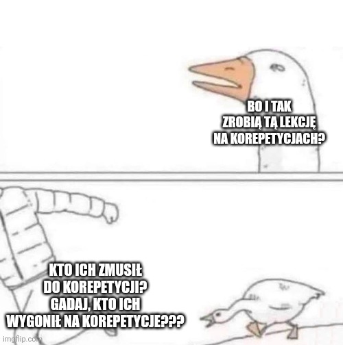 Goose Chase | BO I TAK ZROBIĄ TĄ LEKCJĘ NA KOREPETYCJACH? KTO ICH ZMUSIŁ DO KOREPETYCJI? GADAJ, KTO ICH WYGONIŁ NA KOREPETYCJE??? | image tagged in goose chase | made w/ Imgflip meme maker