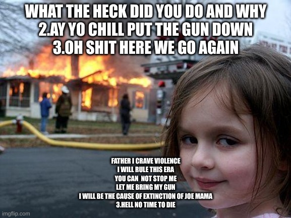 dominate | WHAT THE HECK DID YOU DO AND WHY
2.AY YO CHILL PUT THE GUN DOWN
3.OH SHIT HERE WE GO AGAIN; FATHER I CRAVE VIOLENCE
I WILL RULE THIS ERA
YOU CAN  NOT STOP ME
LET ME BRING MY GUN
I WILL BE THE CAUSE OF EXTINCTION OF JOE MAMA
3.HELL NO TIME TO DIE | image tagged in memes,disaster girl | made w/ Imgflip meme maker