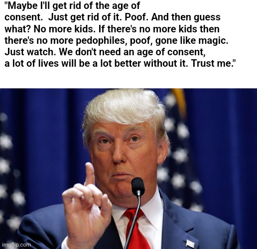 Donald Trump | "Maybe I'll get rid of the age of consent.  Just get rid of it. Poof. And then guess what? No more kids. If there's no more kids then there's no more pedophiles, poof, gone like magic. Just watch. We don't need an age of consent, a lot of lives will be a lot better without it. Trust me." | image tagged in donald trump,scumbag republicans,terrorists,trailer trash,pedophiles,conservative hypocrisy | made w/ Imgflip meme maker
