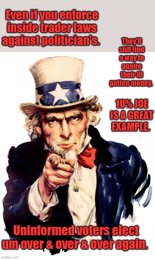 KA CHING “You can’t get rich in politics unless you’re a crook.”— Harry S. Truman.Trump got poorer after first 4 years. | They'll still find a way to aquire their ill gotten money. Even if you enforce inside trader laws against politician's. 10% JOE IS A GREAT EXAMPLE. Uninformed voters elect um over & over & over again. | image tagged in memes,uncle sam | made w/ Imgflip meme maker