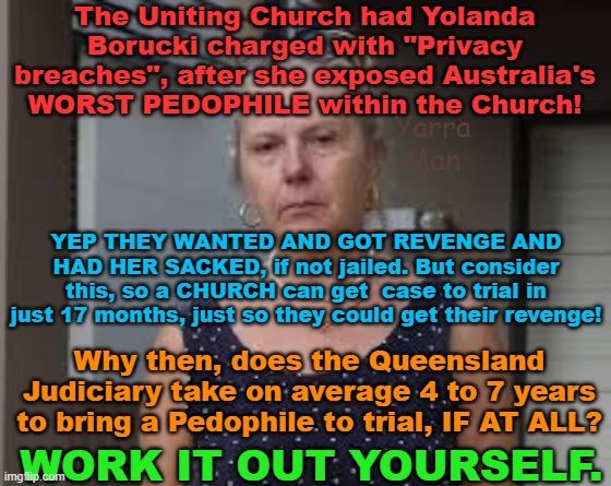 Funny how a Church gets someone to trial in 17 months and yet for PEDOPHILE FILTH it can take 7 or 8 years! | The Uniting Church had Yolanda Borucki charged with "Privacy breaches", after she exposed Australia's WORST PEDOPHILE within the Church! Yarra Man; YEP THEY WANTED AND GOT REVENGE AND HAD HER SACKED, if not jailed. But consider this, so a CHURCH can get  case to trial in just 17 months, just so they could get their revenge! Why then, does the Queensland Judiciary take on average 4 to 7 years to bring a Pedophile to trial, IF AT ALL? WORK IT OUT YOURSELF. | image tagged in the uniting church,queensland judiciary,australia,grooming gangs,politicians,child rapists | made w/ Imgflip meme maker