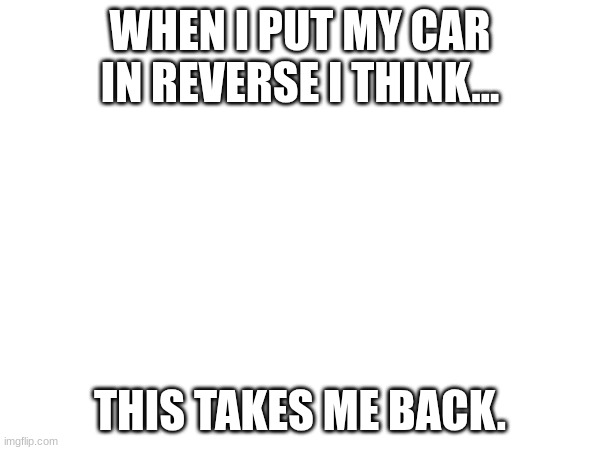 MEME | WHEN I PUT MY CAR IN REVERSE I THINK... THIS TAKES ME BACK. | image tagged in funny | made w/ Imgflip meme maker