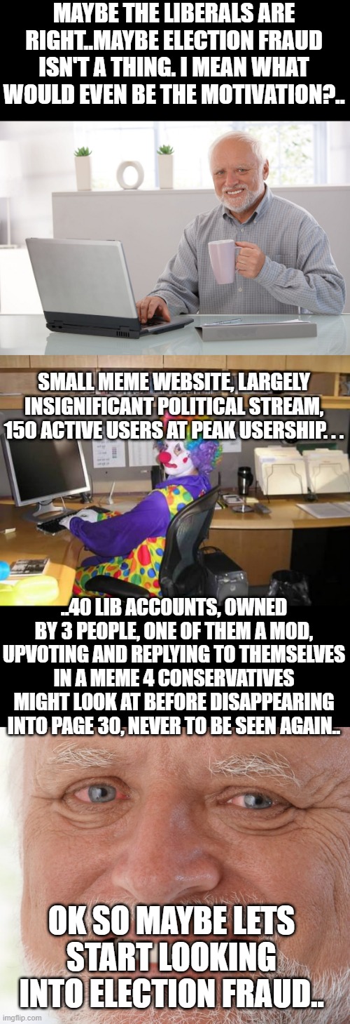 MAYBE THE LIBERALS ARE RIGHT..MAYBE ELECTION FRAUD ISN'T A THING. I MEAN WHAT WOULD EVEN BE THE MOTIVATION?.. SMALL MEME WEBSITE, LARGELY INSIGNIFICANT POLITICAL STREAM, 150 ACTIVE USERS AT PEAK USERSHIP. . . ..40 LIB ACCOUNTS, OWNED BY 3 PEOPLE, ONE OF THEM A MOD, UPVOTING AND REPLYING TO THEMSELVES IN A MEME 4 CONSERVATIVES MIGHT LOOK AT BEFORE DISAPPEARING INTO PAGE 30, NEVER TO BE SEEN AGAIN.. OK SO MAYBE LETS START LOOKING INTO ELECTION FRAUD.. | image tagged in hide the pain harold large,clown computer,hide the pain harold | made w/ Imgflip meme maker