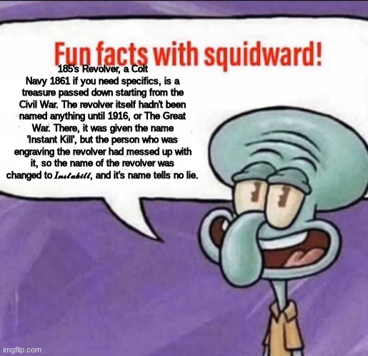 Fun Facts with Squidward | 185's Revolver, a Colt Navy 1861 if you need specifics, is a treasure passed down starting from the Civil War. The revolver itself hadn't been named anything until 1916, or The Great War. There, it was given the name 'Instant Kill', but the person who was engraving the revolver had messed up with it, so the name of the revolver was changed to 𝐼𝓃𝓈𝓉𝒶𝓀𝒾𝓁𝓁, and it's name tells no lie. | image tagged in fun facts with squidward | made w/ Imgflip meme maker