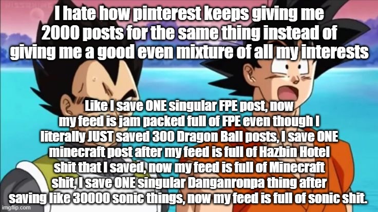 I hate how pinterest keeps giving me 2000 posts for the same thing instead of giving me a good even mixture of all my interests; Like I save ONE singular FPE post, now my feed is jam packed full of FPE even though I literally JUST saved 300 Dragon Ball posts, I save ONE minecraft post after my feed is full of Hazbin Hotel shit that I saved, now my feed is full of Minecraft shit, I save ONE singular Danganronpa thing after saving like 30000 sonic things, now my feed is full of sonic shit. | made w/ Imgflip meme maker