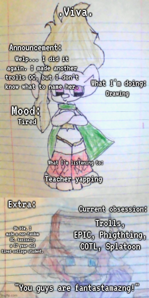 Also... gm chat! I might start posting here more often again since i'm usually in MSMG more. | Welp... I did it again. I made another trolls OC, but I don't know what to name her. Drawing; Tired; Teacher yapping; Trolls, EPIC, Phigthting, COTL, Splatoon; Oh btw, I made a non fandom OC, basically a 17 year old tired collage student. | image tagged in viva 's announcement temp | made w/ Imgflip meme maker