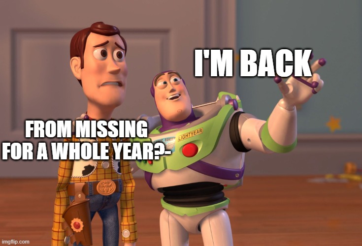 I am back | I'M BACK; FROM MISSING FOR A WHOLE YEAR?- | image tagged in memes,x x everywhere | made w/ Imgflip meme maker