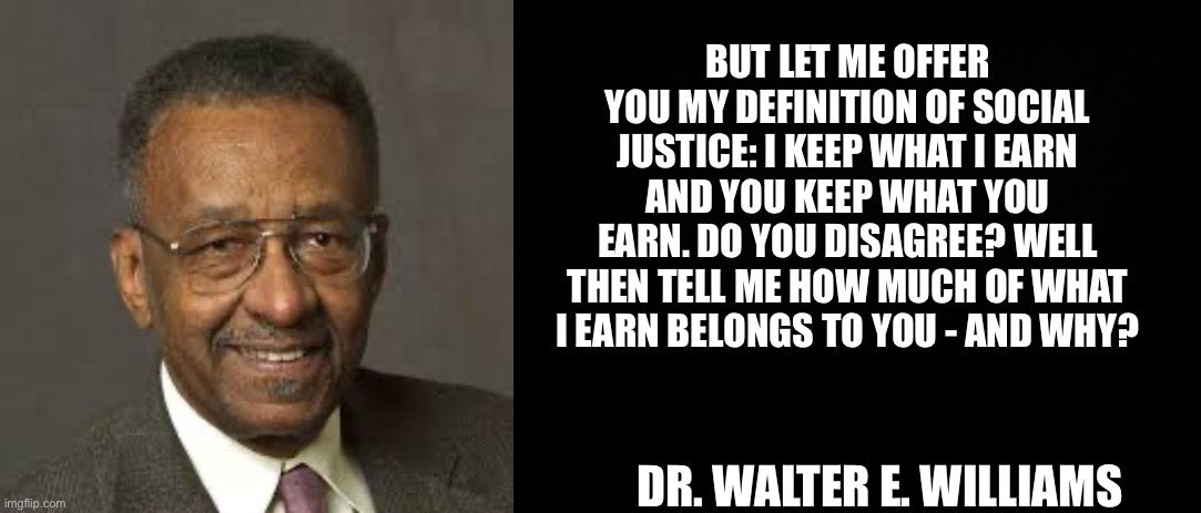 BUT LET ME OFFER YOU MY DEFINITION OF SOCIAL JUSTICE: I KEEP WHAT I EARN AND YOU KEEP WHAT YOU EARN. DO YOU DISAGREE? WELL THEN TELL ME HOW MUCH OF WHAT I EARN BELONGS TO YOU - AND WHY? DR. WALTER E. WILLIAMS | image tagged in walter e williams,black background | made w/ Imgflip meme maker