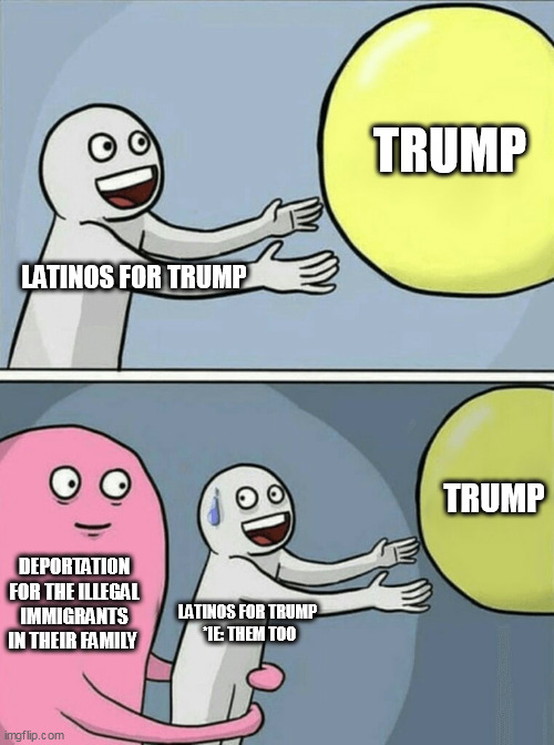 Deportation for the illegal immigrants in their family | TRUMP; LATINOS FOR TRUMP; TRUMP; DEPORTATION FOR THE ILLEGAL IMMIGRANTS IN THEIR FAMILY; LATINOS FOR TRUMP 
*IE: THEM TOO | image tagged in memes,running away balloon,illegal immigrants,latinos for trump,donald trump,politics | made w/ Imgflip meme maker